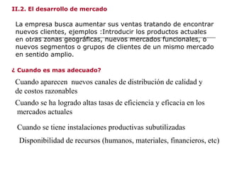 II.2. El desarrollo de mercado
La empresa busca aumentar sus ventas tratando de encontrar
nuevos clientes, ejemplos :Introducir los productos actuales
en otras zonas geográficas, nuevos mercados funcionales, o
nuevos segmentos o grupos de clientes de un mismo mercado
en sentido amplio.
Cuando aparecen nuevos canales de distribución de calidad y
de costos razonables
¿ Cuando es mas adecuado?
Cuando se ha logrado altas tasas de eficiencia y eficacia en los
mercados actuales
Cuando se tiene instalaciones productivas subutilizadas
Disponibilidad de recursos (humanos, materiales, financieros, etc)
 