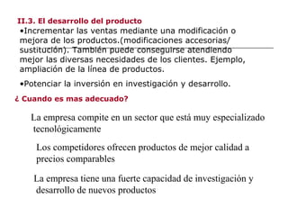 II.3. El desarrollo del producto
•Incrementar las ventas mediante una modificación o
mejora de los productos.(modificaciones accesorias/
sustitución). También puede conseguirse atendiendo
mejor las diversas necesidades de los clientes. Ejemplo,
ampliación de la línea de productos.
•Potenciar la inversión en investigación y desarrollo.
¿ Cuando es mas adecuado?
La empresa compite en un sector que está muy especializado
tecnológicamente
Los competidores ofrecen productos de mejor calidad a
precios comparables
La empresa tiene una fuerte capacidad de investigación y
desarrollo de nuevos productos
 