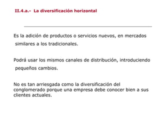 II.4.a.- La diversificación horizontal
Es la adición de productos o servicios nuevos, en mercados
similares a los tradicionales.
Podrá usar los mismos canales de distribución, introduciendo
pequeños cambios.
No es tan arriesgada como la diversificación del
conglomerado porque una empresa debe conocer bien a sus
clientes actuales.
 