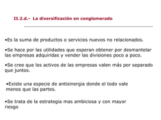 II.2.d.- La diversificación en conglomerado
•Es la suma de productos o servicios nuevos no relacionados.
•Existe una especie de antisinergia donde el todo vale
menos que las partes.
•Se cree que los activos de las empresas valen más por separado
que juntos.
•Se hace por las utilidades que esperan obtener por desmantelar
las empresas adquiridas y vender las divisiones poco a poco.
•Se trata de la estrategia mas ambiciosa y con mayor
riesgo
 