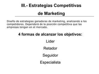 III.- Estrategias Competitivas
de Marketing
4 formas de alcanzar los objetivos:
Lider
Retador
Seguidor
Especialista
Diseño de estrategias ganadoras de marketing, analizando a los
competidores. Dependerá de la posición competitiva que las
empresas tengan en el mercado.
 