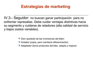 IV.3.- Seguidor: no buscan ganar participación para no
enfrentar represalias. Debe cuidar ventajas distintivas hacia
su segmento y cuidarse de retadores (alta calidad de servicio
y bajos costos variables).
 Clon (parásito de las inversiones del lider)
 Imitador (copia, pero mantiene diferenciación)
 Adaptador (toma productos del lider, adapta y mejora)
Estrategias de marketing
 
