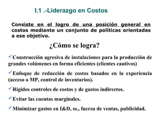 I.1 .-Liderazgo en Costos
Consiste en el logro de una posición general en
costos mediante un conjunto de políticas orientadas
a ese objetivo.
Construcción agresiva de instalaciones para la producción de
grandes volúmenes en forma eficientes (clientes cautivos)
Enfoque de reducción de costos basados en la experiencia
(acceso a MP, control de inventarios).
Rigidos controles de costos y de gastos indirectos.
Evitar las cuentas marginales.
Minimizar gastos en I&D, ss., fuerza de ventas, publicidad.
¿Cómo se logra?
 