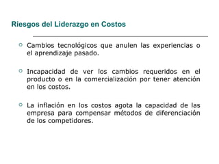 Riesgos del Liderazgo en Costos
 Cambios tecnológicos que anulen las experiencias o
el aprendizaje pasado.
 Incapacidad de ver los cambios requeridos en el
producto o en la comercialización por tener atención
en los costos.
 La inflación en los costos agota la capacidad de las
empresa para compensar métodos de diferenciación
de los competidores.
 