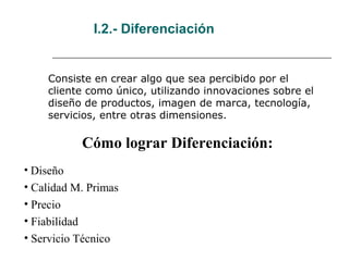 I.2.- Diferenciación
Consiste en crear algo que sea percibido por el
cliente como único, utilizando innovaciones sobre el
diseño de productos, imagen de marca, tecnología,
servicios, entre otras dimensiones.
Cómo lograr Diferenciación:
• Diseño
• Calidad M. Primas
• Precio
• Fiabilidad
• Servicio Técnico
 