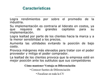 Características
Logra rendimientos por sobre el promedio de la
industria.
Su implementación es contraria al liderato en costos, ya
que requiere de grandes capitales para su
implementación.
Logra lealtad por parte de los clientes hacia la marca y a
la menor sensibilidad a los precios.
Aumenta las utilidades evitando la posición de bajo
costo.
Provoca márgenes más elevados para tratar con el poder
proveedor y mitiga el poder comprador.
La lealtad de los clientes provoca que la empresa esté en
mejor posición ante los sutitutos que sus competidores
Cómo mantener Ventaja en Diferenciación
• Conocer fuentes de Diferenciación
• Focalizar en toda la CV
 