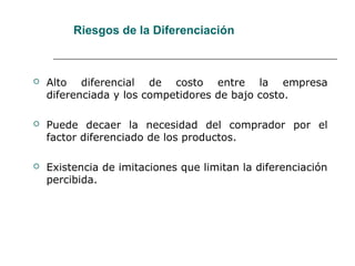 Riesgos de la Diferenciación
 Alto diferencial de costo entre la empresa
diferenciada y los competidores de bajo costo.
 Puede decaer la necesidad del comprador por el
factor diferenciado de los productos.
 Existencia de imitaciones que limitan la diferenciación
percibida.
 