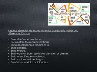 Algunos ejemplos de aspectos en los que puede haber una 
diferenciación son: 
• En el diseño del producto. 
• En sus atributos o características. 
• En su desempeño o rendimiento. 
• En la calidad. 
• En la marca. 
• En brindar un buen servicio o atención al cliente. 
• En la atención personalizada. 
• En la rapidez en la entrega. 
• En ofrecer servicios adicionales. 
 