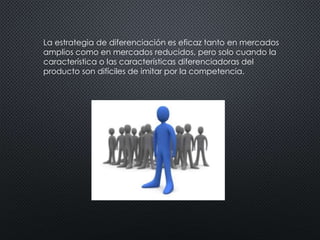 La estrategia de diferenciación es eficaz tanto en mercados 
amplios como en mercados reducidos, pero solo cuando la 
característica o las características diferenciadoras del 
producto son difíciles de imitar por la competencia. 
 