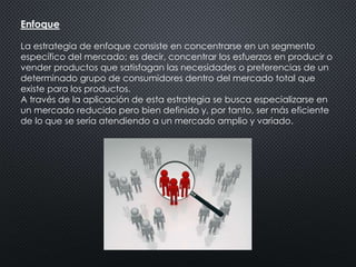 Enfoque 
La estrategia de enfoque consiste en concentrarse en un segmento 
específico del mercado; es decir, concentrar los esfuerzos en producir o 
vender productos que satisfagan las necesidades o preferencias de un 
determinado grupo de consumidores dentro del mercado total que 
existe para los productos. 
A través de la aplicación de esta estrategia se busca especializarse en 
un mercado reducido pero bien definido y, por tanto, ser más eficiente 
de lo que se sería atendiendo a un mercado amplio y variado. 
 