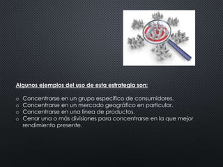 Algunos ejemplos del uso de esta estrategia son: 
o Concentrarse en un grupo específico de consumidores. 
o Concentrarse en un mercado geográfico en particular. 
o Concentrarse en una línea de productos. 
o Cerrar una o más divisiones para concentrarse en la que mejor 
rendimiento presente. 
 