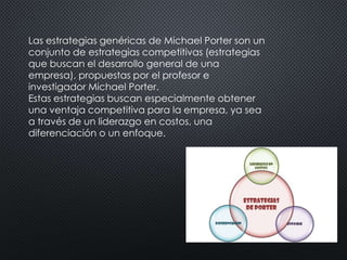 Las estrategias genéricas de Michael Porter son un 
conjunto de estrategias competitivas (estrategias 
que buscan el desarrollo general de una 
empresa), propuestas por el profesor e 
investigador Michael Porter. 
Estas estrategias buscan especialmente obtener 
una ventaja competitiva para la empresa, ya sea 
a través de un liderazgo en costos, una 
diferenciación o un enfoque. 
 