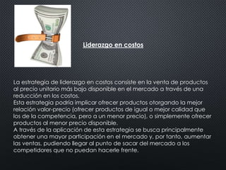 Liderazgo en costos 
La estrategia de liderazgo en costos consiste en la venta de productos 
al precio unitario más bajo disponible en el mercado a través de una 
reducción en los costos. 
Esta estrategia podría implicar ofrecer productos otorgando la mejor 
relación valor-precio (ofrecer productos de igual o mejor calidad que 
los de la competencia, pero a un menor precio), o simplemente ofrecer 
productos al menor precio disponible. 
A través de la aplicación de esta estrategia se busca principalmente 
obtener una mayor participación en el mercado y, por tanto, aumentar 
las ventas, pudiendo llegar al punto de sacar del mercado a los 
competidores que no puedan hacerle frente. 
 
