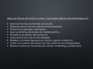 Algunas formas de reducir costos y así poder aplicar esta estrategia son: 
 Aprovechar las economías de escala. 
 Elaborar productos de manera estandarizada. 
 Producir en grandes volúmenes. 
 Usar suministros eficientes de materia prima. 
 Simplificar el diseño del producto. 
 Aprovechar las nuevas tecnologías. 
 Realizar controles rigurosos en costos y gastos indirectos. 
 Crear una cultura de reducción de costos en los trabajadores. 
 Reducir costos en funciones de ventas, marketing y publicidad. 
 