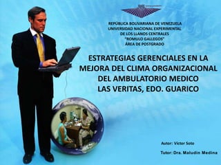Autor: Víctor Soto
Tutor: Dra. Maludin Medina
ESTRATEGIAS GERENCIALES EN LA
MEJORA DEL CLIMA ORGANIZACIONAL
DEL AMBULATORIO MEDICO
LAS VERITAS, EDO. GUARICO
REPÚBLICA BOLIVARIANA DE VENEZUELA
UNIVERSIDAD NACIONAL EXPERIMENTAL
DE LOS LLANOS CENTRALES
“ROMULO GALLEGOS”
ÁREA DE POSTGRADO
 