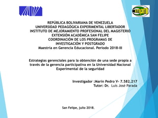 REPÚBLICA BOLIVARIANA DE VENEZUELA
UNIVERSIDAD PEDAGÓGICA EXPERIMENTAL LIBERTADOR
INSTITUTO DE MEJORAMIENTO PROFESIONAL DEL MAGISTERIO
EXTENSIÓN ACADÉMICA SAN FELIPE
COORDINACIÓN DE LOS PROGRAMAS DE
INVESTIGACIÓN Y POSTGRADO
Maestría en Gerencia Educacional. Período 2018-III
Estrategias gerenciales para la obtención de una sede propia a
través de la gerencia participativa en la Universidad Nacional
Experimental de la seguridad
Investigador :Marín Pedro V- 7.582.217
Tutor: Dr. Luís José Parada
San Felipe, julio 2018.
 