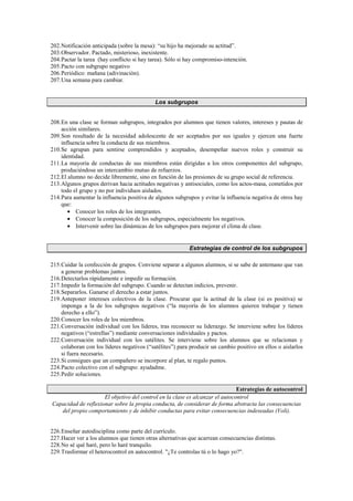 202.Notificación anticipada (sobre la mesa): “su hijo ha mejorado su actitud”.
203.Observador. Pactado, misterioso, inexistente.
204.Pactar la tarea (hay conflicto si hay tarea). Sólo si hay compromiso-intención.
205.Pacto con subgrupo negativo
206.Periódico: mañana (adivinación).
207.Una semana para cambiar.
Los subgrupos
208.En una clase se forman subgrupos, integrados por alumnos que tienen valores, intereses y pautas de
acción similares.
209.Son resultado de la necesidad adolescente de ser aceptados por sus iguales y ejercen una fuerte
influencia sobre la conducta de sus miembros.
210.Se agrupan para sentirse comprendidos y aceptados, desempeñar nuevos roles y construir su
identidad.
211.La mayoría de conductas de sus miembros están dirigidas a los otros componentes del subgrupo,
produciéndose un intercambio mutuo de refuerzos.
212.El alumno no decide libremente, sino en función de las presiones de su grupo social de referencia.
213.Algunos grupos derivan hacia actitudes negativas y antisociales, como los actos-masa, cometidos por
todo el grupo y no por individuos aislados.
214.Para aumentar la influencia positiva de algunos subgrupos y evitar la influencia negativa de otros hay
que:
• Conocer los roles de los integrantes.
• Conocer la composición de los subgrupos, especialmente los negativos.
• Intervenir sobre las dinámicas de los subgrupos para mejorar el clima de clase.
Estrategias de control de los subgrupos
215.Cuidar la confección de grupos. Conviene separar a algunos alumnos, si se sabe de antemano que van
a generar problemas juntos.
216.Detectarlos rápidamente e impedir su formación.
217.Impedir la formación del subgrupo. Cuando se detectan indicios, prevenir.
218.Separarlos. Ganarse el derecho a estar juntos.
219.Anteponer intereses colectivos de la clase. Procurar que la actitud de la clase (si es positiva) se
imponga a la de los subgrupos negativos (“la mayoría de los alumnos quieren trabajar y tienen
derecho a ello”).
220.Conocer los roles de los miembros.
221.Conversación individual con los líderes, tras reconocer su liderazgo. Se interviene sobre los líderes
negativos (“estrellas”) mediante conversaciones individuales y pactos.
222.Conversación individual con los satélites. Se interviene sobre los alumnos que se relacionan y
colaboran con los líderes negativos (“satélites”) para producir un cambio positivo en ellos o aislarlos
si fuera necesario.
223.Si consigues que un compañero se incorpore al plan, te regalo puntos.
224.Pacto colectivo con el subgrupo: ayudadme.
225.Pedir soluciones.
Estrategias de autocontrol
El objetivo del control en la clase es alcanzar el autocontrol
Capacidad de reflexionar sobre la propia conducta, de considerar de forma abstracta las consecuencias
del propio comportamiento y de inhibir conductas para evitar consecuencias indeseadas (Voli).
226.Enseñar autodisciplina como parte del currículo.
227.Hacer ver a los alumnos que tienen otras alternativas que acarrean consecuencias distintas.
228.No sé qué haré, pero lo haré tranquilo.
229.Trasformar el heterocontrol en autocontrol. ¿Te controlas tú o lo hago yo?.
 