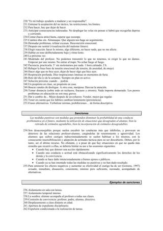 230.Es mi trabajo ayudarte a madurar y ser responsable.
231.Entrenar la aceptación del no táctico, las restricciones, los límites.
232.Para hacer, hay que dejar de hacer.
233.Anticipar consecuencias indeseadas. No desplegar las velas sin pensar si habrá que recogerlas deprisa
y corriendo.
234.Contar (hacia atrás) hasta, esperar que escampe.
235.Cuántos días sin. Almanaque. Que alguien nos haga un seguimiento.
236.Desnudar problemas, refutar excusas. Desconexión emocional.
237.Después me sentiré (visualización del malestar futuro).
238.Elegir reacción: hacer lo mismo, algo diferente, no hacer nada, que no me afecte.
239.Hablar en tono deliberadamente bajo y ritmo lento.
240.La próxima vez.
241.Modelado del profesor. No podemos transmitir lo que no tenemos, ni exigir lo que no damos.
Empezar por uno mismo. No entrar al trapo. No echar fuego al fuego.
242.Paciencia, practicarla. 5’ sin molestarnos por nada. 1 hora calmado, 2 h.
243.Rebajar la línea base de tensión emocional (de tensión, de ansiedad, de enojo).
244.Hacer algo que no hice ayer, dejar de hacer algo que hice ayer.
245.Respiración profunda. Diez inspiraciones intensas en momentos de furia.
246.Reto del día (o de la semana). Siempre un plan en activo.
247.Solución próxima: cuando… podrás.
248.Un propósito en clase, un propósito en casa.
249.Buscar canales de desfogue. A otra cosa, mariposa. Desviar la atención.
250.Tomar distancia (sobre todo en rechazos, fracasos y errores). Nada importa demasiado. Los peores
problemas en educación no son muy graves.
251.Dar a cambio de... Mejor después de un esfuerzo. Vender, mejor que regalar.
252.Tener en cuenta que los hábitos cambian lentamente (persistencia).
253.Frases alternativas. Verbalizar normas, prohibiciones… de forma descriptiva.
Sanciones
Las medidas punitivas son medidas que pretenden disminuir la probabilidad de una conducta
problemática en el futuro, mediante la utilización de situaciones que desagradan al alumno, bien la
retirada de estímulos agradables, bien la incorporación de estímulos desagradables.
254.Son desaconsejables porque suelen encubrir las conductas más que inhibirlas, y provocan un
deterioro de las relaciones profesor-alumno, cargándolas de resentimiento y agresividad. Los
alumnos que sufren castigos indiscriminadamente se suelen habituar a los mismos, con la
consecuente insensibilización y adopción de actitudes tácticas para no ser descubierto. Deben, por lo
tanto, ser el último recurso. No obstante, y a pesar de que hay situaciones en que no queda más
remedio que recurrir a ellas, se debería limitar su uso a las ocasiones siguientes:
• Cuando hay que detener una acción rápidamente.
• Cuando una conducta o actitud está obstaculizando significativamente los derechos de los
demás y la convivencia.
• Cuando se hace daño intencionadamente a bienes ajenos o públicos.
• Cuando ya se han intentado todas las medidas no punitivas y no han dado resultado.
255.Para aminorar los efectos negativos y aumentar su efectividad el castigo ha de ser (Gotzens, 1997)
avisado, inmediato, disuasorio, consistente, mínimo pero suficiente, razonado, acompañado de
alternativas.
Ejemplos de sanciones
256.Aislamiento en sala con tareas.
257.Aislamiento temporal interno.
258.La sombra: alumno acompaña al profesor a todas sus clases.
259.Comisión de convivencia: profesor, padre, alumno, directivo.
260.Desplazamiento a clase distante en edad.
261.Apertura de expediente disciplinario.
262.Expulsión condicionada a la realización de tareas.
 
