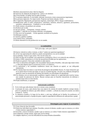304.Parte emocional de la clase. Qué les disgusta.
305.Ejercicio de adopción de perspectivas: vamos a ser alumnos.
306.Cerrar heridas: no hablar mal de nadie (Gordon).
307.La primera impresión. Es inevitable, informal, incorrecta y tiene consecuencias importantes.
308.La primera impresión. No improvisarla. Propiciar una buena relación. Guión.
309.1ª impresión. Reputación, percepciones ingenuas, estereotipos, RITA. Sesgos confirmatorios.
310.Reflexionar sobre el estilo comunicativo: autoritario, amistoso, directivo, igualitario, protocolario,
sarcástico, sobreprotector... Cambiarlo si no nos satisface.
311.Pedir consejo a un profesor con carisma.
312.Profesor por un día.
313.Sé una semana… (inmigrante, víctima), siéntete.
314.Hablar 1’ cada día con un alumno diferente, escuchándole.
315.Hoy no/sí me ha gustado… Al día siguiente, escribirlo en la pizarra.
316.Mensajes nosotros.
317.Sonrisa, palabras amables.
318.Contacto físico, palmadita.
319.Roles alternativos al de profesor de vez en cuando.
La autoestima
Valer para algo, valer para alguien
320.Juicios valorativos sobre sí mismo, es decir “cuánto nos queremos/agradamos”.
321.Al ser una representación subjetiva, puede corresponderse o no con la realidad.
322.La pantalla. Vemos lo que somos. Nos ven tal como son.
323.Hace de filtro de la realidad: crea expectativas, predispone a favor o en contra de una conducta...
324.James (1890): autoestima es el éxito de una persona dividido por las aspiraciones.
325.Puede ser general o bien estar centrada en cada materia.
326.Yela: la autoestima está ligada a dos necesidades básicas para el hombre, valer para algo (tener éxito)
y valer para alguien (que le reconozcan el éxito o el esfuerzo).
327.La autoestima y los resultados académicos tienen una relación en espiral, se van influyendo
mutuamente.
328.No intentar hacer las tareas es una forma de protegerse del probable fracaso. Es mejor demostrar que
no se quiere hacer la tarea que dejar ver que no se puede hacerlas. Así pues, las conductas disruptivas
aparecen como un mecanismo de defensa del alumno con dificultades de aprendizaje.
329.Los alumnos con un autoconcepto académico negativo dudan de su capacidad para resolver tareas,
aun cuando les parezcan de interés. Buscan excusas para no hacerlas (mecanismo de defensa) e
intentan tener éxito en otras facetas.
330.Puede modificarse, se aprende.
Autoconcepto académico
• Es la visión que cada alumno tiene de sí mismo como estudiante.
• A principio de curso, cada alumno hace una especie de contrato de estudio implícito consigo mismo,
prevé la cantidad de esfuerzo que debe dedicar a estudiar y afronta las tareas de acuerdo con dicho
contrato (L. Taylor).
• Es dinámico (cambia a lo largo de los años), y está muy influido por la familia, los profesores, el
autoconcepto personal y el grupo de pares, según la capacidad de influencia de cada persona o grupo.
Estrategias para mejorar la autoestima
331.Crear clima de clase favorable.
332.Entrevista individual tutor-alumno. Escuchar, conocer al alumno, ayudar a que se conozca y se valore
(“todos tenemos capacidades”).
333.Escuchar, conocer al alumno, ayudar a que se conozca y se valore (“todos tenemos capacidades”).
334.Compararse consigo mismo, mejor que con los demás.
335.Adaptar objetivos y nivel de dificultad de las tareasmetas alcanzables.
 