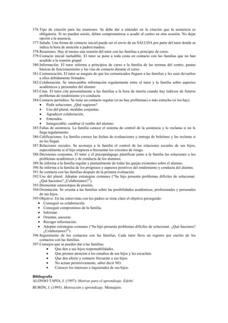 376.Tipo de citación para las reuniones. Se debe dar a entender en la citación que la asistencia es
obligatoria. Si no pueden asistir, deben comprometerse a acudir al centro en otra ocasión. No dejar
opción a la ausencia.
377.Saluda. Una forma de contacto inicial puede ser el envío de un SALUDA por parte del tutor donde se
indica la hora de atención a padres/madres.
378.Reuniones. Hay al menos una reunión del tutor con las familias a principio de curso.
379.Contacto inicial ineludible. El tutor se pone a toda costa en contacto con las familias que no han
acudido a la reunión grupal.
380.Información. El tutor informa a principios de curso a la familia de las normas del centro, pautas
básicas de funcionamiento y las vías de contacto durante el curso
381.Comunicación. El tutor se asegura de que los comunicados lleguen a las familias y les sean devueltos
a ellos debidamente firmados.
382.Colaboración. Se intercambia información regularmente entre el tutor y la familia sobre aspectos
académicos y personales del alumno
383.Citas. El tutor cita personalmente a las familias a la hora de tutoría cuando hay indicios de futuros
problemas de rendimiento y/o conducta
384.Contacto periódico. Se tiene un contacto regular (si no hay problemas) o más estrecho (si los hay).
• Pedir soluciones. ¿Qué sugieren?
• Uso del plural, medidas conjuntas.
• Agradecer colaboración.
• Enterados.
• Innegociable: cambiar el rumbo del alumno.
385.Faltas de asistencia. La familia conoce el sistema de control de la asistencia y lo reclama si no le
llega regularmente.
386.Calificaciones. La familia conoce las fechas de evaluaciones y entrega de boletines y las reclama si
no les llegan.
387.Relaciones sociales. Se aconseja a la familia el control de las relaciones sociales de sus hijos,
especialmente si el hijo empieza a frecuentar los circuitos de riesgo.
388.Decisiones conjuntas. El tutor y el psicopedagogo planifican junto a la familia las soluciones a los
problemas académicos y de conducta de los alumnos.
389.Se informa a la familia regular y puntualmente de todas las quejas existentes sobre el alumno.
390.Se informa a la familia de los progresos y aspectos positivos del rendimiento y conducta del alumno.
391.Se contacta con las familias después de la primera evaluación.
392.Uso del plural. Adoptar estrategias comunes (“Su hijo presenta problemas difíciles de solucionar.
¿Qué hacemos? ¿Colaboramos?”).
393.Desmontar estereotipos de presión.
394.Orientación. Se orienta a las familias sobre las posibilidades académicas, profesionales y personales
de sus hijos.
395.Objetivo. En las entrevistas con los padres se tiene claro el objetivo perseguido:
• Conseguir su colaboración.
• Conseguir compromisos de la familia.
• Informar.
• Orientar, asesorar.
• Recoger información.
• Adoptar estrategias comunes (“Su hijo presenta problemas difíciles de solucionar. ¿Qué hacemos?
¿Colaboramos?”).
396.Seguimiento de los contactos con las familias. Cada tutor lleva un registro por escrito de los
contactos con las familias.
397.Consejos que se pueden dar a las familias:
• Que den a sus hijos responsabilidades.
• Que presten atención a los estudios de sus hijos y les escuchen.
• Que den afecto y contacto frecuente a sus hijos.
• No actuar permisivamente, saber decir NO.
• Conocer los intereses e inquietudes de sus hijos.
Bibliografía
ALONSO TAPIA, J. (1997): Motivar para el aprendizaje. Edebé.
BURÓN, J. (1995): Motivación y aprendizaje. Mensajero.
 