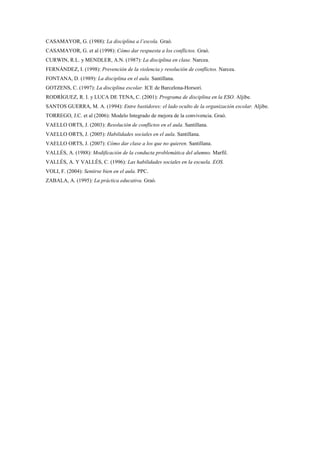 CASAMAYOR, G. (1988): La disciplina a l’escola. Graó.
CASAMAYOR, G. et al (1998): Cómo dar respuesta a los conflictos. Graó.
CURWIN, R.L. y MENDLER, A.N. (1987): La disciplina en clase. Narcea.
FERNÁNDEZ, I. (1998): Prevención de la violencia y resolución de conflictos. Narcea.
FONTANA, D. (1989): La disciplina en el aula. Santillana.
GOTZENS, C. (1997): La disciplina escolar. ICE de Barcelona-Horsori.
RODRÍGUEZ, R. I. y LUCA DE TENA, C. (2001): Programa de disciplina en la ESO. Aljibe.
SANTOS GUERRA, M. A. (1994): Entre bastidores: el lado oculto de la organización escolar. Aljibe.
TORREGO, J.C. et al (2006): Modelo Integrado de mejora de la convivencia. Graó.
VAELLO ORTS, J. (2003): Resolución de conflictos en el aula. Santillana.
VAELLO ORTS, J. (2005): Habilidades sociales en el aula. Santillana.
VAELLO ORTS, J. (2007): Cómo dar clase a los que no quieren. Santillana.
VALLÉS, A. (1988): Modificación de la conducta problemática del alumno. Marfil.
VALLÉS, A. Y VALLÉS, C. (1996): Las habilidades sociales en la escuela. EOS.
VOLI, F. (2004): Sentirse bien en el aula. PPC.
ZABALA, A. (1995): La práctica educativa. Graó.
 