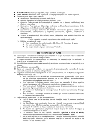 Molaridad. Muchos mensajes se pierden porque se rechaza al mensajero.
 Quién detenta el poder en la clase: el profesor, los subgrupos negativos, los líderes negativos.
 Fuentes de poder según French y Raven:
 Intimidatorio. Capacidad de imponerse por la fuerza.
 Legítimo. Capacidad de influencia debido a su status o cargo.
 Empático. Poder derivado de la capacidad de conexión con el alumno, estableciendo lazos
afectivos entre ambos.
 Carismático. Poder derivado del prestigio profesional y el buen hacer (cumplimiento de las
obligaciones, credibilidad, seriedad, implicación…).
 Recompensas y castigos. Capacidad de distribuir consecuencias positivas (calificaciones,
reconocimientos, agradecimientos) y negativas (calificaciones, regañinas, advertencias o
sanciones).
 Alianzas. Si no puedes solo, busca ayudas: familia, compañeros, tutor, alumnos, directivos. Sin
perder autonomía.
¿Qué se puede hacer cuando el profesor no tiene ningún tipo de poder?
 Habilitar inyecciones de poder:
 Entre compañeros. Apoyos horizontales. ED. Micro-ED. Compañero de apoyo.
 Del tutor. Apoyos inter-diques.
 Del equipo directivo. Apoyos inter-diques. Verticales.
ESE Y GESTIÓN DE LA CLASE
16. Lo que separa a los alumnos que trabajan y se comportan de los que no, son una serie de habilidades
socio-emocionales que deberían tener y no tienen.
17. El respeto/asertividad, la responsabilidad, el autocontrol, la automotivación, la resiliencia, la
perseverancia, la autoestima, los roles…
18. Son habilidades instrumentales para el aprendizaje académico, pero también son un aprendizaje en sí
mismas.
19. Estas habilidades son entrenables.
20. Desde esta perspectiva, los conflictos son una ocasión de crecer, de enseñar y aprender, de trabajar
juntos en la búsqueda de soluciones a los problemas.
21. La gestión del aula supone la manipulación de una serie de variables con el objetivo de mejorar los
niveles existentes en el aula:
a. Nivel convivencial/social. Definido por la atmósfera existente, y por cuántos y cuán graves
son los conflictos interpersonales presentes en el aula (acosos, desconsideraciones,
marginaciones, disrupciones, faltas de respeto…).
b. Nivel emocional. Definido por cuántos y cuán graves son los estados de ánimo negativos
patentes/latentes en el aula (aislamientos, resentimientos, baja autoestima…).
c. Nivel motivacional. Definido por el número/porcentaje de alumnos aplicados a las tareas
escolares y el grado de implicación alcanzado.
d. Nivel atencional. Definido por el número/porcentaje de alumnos que atienden y el tiempo
que atienden.
e. Nivel académico. Definido por el número de alumnos que alcanzan un dominio satisfactorio
de competencias/conocimientos.
22. La gestión debe basarse en la ESE por múltiples razones:
a. La ESE forma parte de la educación integral, finalidad básica de cualquier enseñanza
obligatoria.
b. Las habilidades socio-emocionales (fuerza de voluntad, perseverancia, responsabilidad,
autocontrol…) son el lecho sobre el que se asientan los éxitos académicos.
c. La mayoría de conflictos en el aula son de índole interpersonal o emocional.
d. Por razones de supervivencia, el profesor necesita mejorar los índices de respeto y
comportamiento prosocial en el aula.
e. La educación consta de una vertiente inhibidora (aprender a dejar de hacer),
imprescindible y complementaria de la otra cara impulsora (aprender a hacer).
f. No se puede no educar socio-emocionalmente. Todos los profesores transmiten mensajes
socio-emocionales influyentes en los alumnos, para bien o para mal, por acción o por
omisión. No intervenir es permitir.
 
