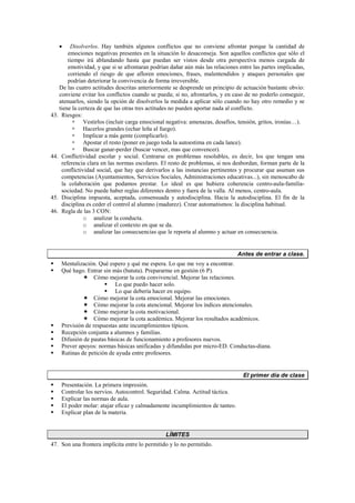 • Disolverlos. Hay también algunos conflictos que no conviene afrontar porque la cantidad de
emociones negativas presentes en la situación lo desaconseja. Son aquellos conflictos que sólo el
tiempo irá ablandando hasta que puedan ser vistos desde otra perspectiva menos cargada de
emotividad, y que si se afrontaran podrían dañar aún más las relaciones entre las partes implicadas,
corriendo el riesgo de que afloren emociones, frases, malentendidos y ataques personales que
podrían deteriorar la convivencia de forma irreversible.
De las cuatro actitudes descritas anteriormente se desprende un principio de actuación bastante obvio:
conviene evitar los conflictos cuando se pueda; si no, afrontarlos, y en caso de no poderlo conseguir,
atenuarlos, siendo la opción de disolverlos la medida a aplicar sólo cuando no hay otro remedio y se
tiene la certeza de que las otras tres actitudes no pueden aportar nada al conflicto.
43. Riesgos:
 Vestirlos (incluir carga emocional negativa: amenazas, desafíos, tensión, gritos, ironías…).
 Hacerlos grandes (echar leña al fuego).
 Implicar a más gente (complicarlo).
 Apostar el resto (poner en juego toda la autoestima en cada lance).
 Buscar ganar-perder (buscar vencer, mas que convencer).
44. Conflictividad escolar y social. Centrarse en problemas resolubles, es decir, los que tengan una
referencia clara en las normas escolares. El resto de problemas, si nos desbordan, forman parte de la
conflictividad social, que hay que derivarlos a las instancias pertinentes y procurar que asuman sus
competencias (Ayuntamientos, Servicios Sociales, Administraciones educativas...), sin menoscabo de
la colaboración que podamos prestar. Lo ideal es que hubiera coherencia centro-aula-familia-
sociedad. No puede haber reglas diferentes dentro y fuera de la valla. Al menos, centro-aula.
45. Disciplina impuesta, aceptada, consensuada y autodisciplina. Hacia la autodisciplina. El fin de la
disciplina es ceder el control al alumno (madurez). Crear automatismos: la disciplina habitual.
46. Regla de las 3 CON:
o analizar la conducta.
o analizar el contexto en que se da.
o analizar las consecuencias que le reporta al alumno y actuar en consecuencia.
Antes de entrar a clase.
 Mentalización. Qué espero y qué me espera. Lo que me voy a encontrar.
 Qué hago. Entrar sin más (batuta). Prepararme en gestión (6 P).
 Cómo mejorar la cota convivencial. Mejorar las relaciones.
 Lo que puedo hacer solo.
 Lo que debería hacer en equipo.
 Cómo mejorar la cota emocional. Mejorar las emociones.
 Cómo mejorar la cota atencional. Mejorar los índices atencionales.
 Cómo mejorar la cota motivacional.
 Cómo mejorar la cota académica. Mejorar los resultados académicos.
 Previsión de respuestas ante incumplimientos típicos.
 Recepción conjunta a alumnos y familias.
 Difusión de pautas básicas de funcionamiento a profesores nuevos.
 Prever apoyos: normas básicas unificadas y difundidas por micro-ED. Conductas-diana.
 Rutinas de petición de ayuda entre profesores.
El primer día de clase
 Presentación. La primera impresión.
 Controlar los nervios. Autocontrol. Seguridad. Calma. Actitud táctica.
 Explicar las normas de aula.
 El poder molar: atajar eficaz y calmadamente incumplimientos de tanteo.
 Explicar plan de la materia.
LÍMITES
47. Son una frontera implícita entre lo permitido y lo no permitido.
 