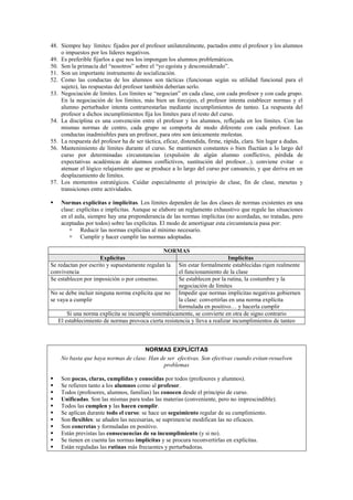 48. Siempre hay límites: fijados por el profesor unilateralmente, pactados entre el profesor y los alumnos
o impuestos por los líderes negativos.
49. Es preferible fijarlos a que nos los impongan los alumnos problemáticos.
50. Son la primacía del “nosotros” sobre el “yo egoísta y desconsiderado”.
51. Son un importante instrumento de socialización.
52. Como las conductas de los alumnos son tácticas (funcionan según su utilidad funcional para el
sujeto), las respuestas del profesor también deberían serlo.
53. Negociación de límites. Los límites se “negocian” en cada clase, con cada profesor y con cada grupo.
En la negociación de los límites, más bien un forcejeo, el profesor intenta establecer normas y el
alumno perturbador intenta contrarrestarlas mediante incumplimientos de tanteo. La respuesta del
profesor a dichos incumplimientos fija los límites para el resto del curso.
54. La disciplina es una convención entre el profesor y los alumnos, reflejada en los límites. Con las
mismas normas de centro, cada grupo se comporta de modo diferente con cada profesor. Las
conductas inadmisibles para un profesor, para otro son únicamente molestas.
55. La respuesta del profesor ha de ser táctica, eficaz, distendida, firme, rápida, clara. Sin lugar a dudas.
56. Mantenimiento de límites durante el curso. Se mantienen constantes o bien fluctúan a lo largo del
curso por determinadas circunstancias (expulsión de algún alumno conflictivo, pérdida de
expectativas académicas de alumnos conflictivos, sustitución del profesor...). conviene evitar o
atenuar el lógico relajamiento que se produce a lo largo del curso por cansancio, y que deriva en un
desplazamiento de límites.
57. Los momentos estratégicos. Cuidar especialmente el principio de clase, fin de clase, mesetas y
transiciones entre actividades.
 Normas explícitas e implícitas. Los límites dependen de las dos clases de normas existentes en una
clase: explícitas e implícitas. Aunque se elabore un reglamento exhaustivo que regule las situaciones
en el aula, siempre hay una preponderancia de las normas implícitas (no acordadas, no tratadas, pero
aceptadas por todos) sobre las explícitas. El modo de amortiguar esta circunstancia pasa por:
 Reducir las normas explícitas al mínimo necesario.
 Cumplir y hacer cumplir las normas adoptadas.
NORMAS
Explícitas Implícitas
Se redactan por escrito y supuestamente regulan la
convivencia
Sin estar formalmente establecidas rigen realmente
el funcionamiento de la clase
Se establecen por imposición o por consenso. Se establecen por la rutina, la costumbre y la
negociación de límites
No se debe incluir ninguna norma explícita que no
se vaya a cumplir
Impedir que normas implícitas negativas gobiernen
la clase: convertirlas en una norma explícita
formulada en positivo… y hacerla cumplir
Si una norma explícita se incumple sistemáticamente, se convierte en otra de signo contrario
El establecimiento de normas provoca cierta resistencia y lleva a realizar incumplimientos de tanteo
NORMAS EXPLÍCITAS
No basta que haya normas de clase. Han de ser efectivas. Son efectivas cuando evitan-resuelven
problemas
 Son pocas, claras, cumplidas y conocidas por todos (profesores y alumnos).
 Se refieren tanto a los alumnos como al profesor.
 Todos (profesores, alumnos, familias) las conocen desde el principio de curso.
 Unificadas. Son las mismas para todas las materias (conveniente, pero no imprescindible).
 Todos las cumplen y las hacen cumplir.
 Se aplican durante todo el curso: se hace un seguimiento regular de su cumplimiento.
 Son flexibles: se añaden las necesarias, se suprimen/se modifican las no eficaces.
 Son concretas y formuladas en positivo.
 Están previstas las consecuencias de su incumplimiento (y si no).
 Se tienen en cuenta las normas implícitas y se procura reconvertirlas en explícitas.
 Están reguladas las rutinas más frecuentes y perturbadoras.
 