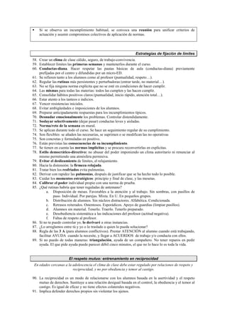 Si se observa un incumplimiento habitual, se convoca una reunión para unificar criterios de
actuación y asumir compromisos colectivos de aplicación de normas.
Estrategias de fijación de límites
58. Crear un clima de clase cálido, seguro, de trabajo-convivencia.
59. Establecer límites las primeras semanas y mantenerlos durante el curso.
60. Conductas-diana. Hacer respetar las pautas básicas de aula (conductas-diana) previamente
prefijadas por el centro y difundidas por un micro-ED.
61. Se refieren tanto a los alumnos como al profesor (puntualidad, respeto…).
62. Regular las rutinas más persistentes y perturbadoras (entrar tarde, no material…).
63. No se fija ninguna norma explícita que no se esté en condiciones de hacer cumplir.
64. Las mismas para todas las materias: todos las cumplen y las hacen cumplir.
65. Consolidar hábitos positivos claros (puntualidad, inicio rápido, atención total…).
66. Estar atento a los tanteos e indicios.
67. Vencer resistencias iniciales.
68. Evitar ambigüedades e imposiciones de los alumnos.
69. Preparar anticipadamente respuestas para los incumplimientos típicos.
70. Desnudar emocionalmente los problemas. Controlar distendidamente.
71. Soslayar selectivamente (dejar pasar) conductas leves y aisladas.
72. Norma/reto de la semana en mural.
73. Se aplican durante todo el curso. Se hace un seguimiento regular de su cumplimiento.
74. Son flexibles: se añaden las necesarias, se suprimen o se modifican las no operativas
75. Son concretas y formuladas en positivo.
76. Están previstas las consecuencias de su incumplimiento.
77. Se tienen en cuenta las normas implícitas y se procura reconvertirlas en explícitas.
78. Estilo democrático-directivo: no abusar del poder imponiendo un clima autoritario ni renunciar al
mismo permitiendo una atmósfera permisiva.
79. Evitar el deslizamiento de límites, el relajamiento.
80. Hacia la distensión: la firmeza relajada.
81. Tratar bien los resfriados evita pulmonías.
82. Derivar con rapidez las pulmonías, después de justificar que se ha hecho todo lo posible.
83. Cuidar los momentos estratégicos: principio y final de clase, y las mesetas.
84. Calibrar el poder individual propio con una norma de prueba.
85. ¿Qué rutinas habría que tener reguladas de antemano?
a. Disposición de mesas. Favorables a la atención y al trabajo. Sin sombras, con pasillos de
paso. Individual. Por parejas. Mixta. En U. En pequeños grupos.
b. Distribución de alumnos. Sin núcleos distractores. Alfabética. Condicionada.
c. Retrasos reiterados. Ostentosos. Esporádicos. Apoyo de guardias (limpiar pasillos).
d. Alumnos sin material. Tenerlo. Traerlo. Tenerlo preparado.
e. Desobediencia sistemática a las indicaciones del profesor (actitud negativa).
f. Faltas de respeto al profesor.
86. Si no te puedo controlar yo, lo derivaré a otras instancias.
87. ¿Lo arreglamos entre tú y yo o lo traslado a quien lo pueda solucionar?
88. Regla de las 3 A (para alumnos conflictivos). Prestar ATENCIÓN al alumno cuando está trabajando,
facilitar AYUDA cuando la necesite, y llegar a ACUERDOS de trabajo y/o conducta con ellos.
89. Si no puedo de todas maneras: triangulación, ayuda de un compañero. No tener reparos en pedir
ayuda. El que pide ayuda puede parecer débil cinco minutos, el que no lo hace lo es toda la vida.
El respeto mutuo: entrenamiento en reciprocidad
En edades cercanas a la adolescencia el clima de clase debe estar regulado por relaciones de respeto y
reciprocidad, y no por obediencia y temor al castigo.
90. La reciprocidad es un modo de relacionarse con los alumnos basada en la asertividad y el respeto
mutuo de derechos. Sustituye a una relación desigual basada en el control, la obediencia y el temor al
castigo. Es igual de eficaz y no tiene efectos colaterales negativos.
91. Implica defender derechos propios sin violentar los ajenos.
 