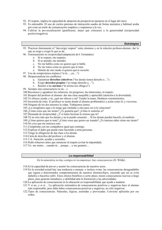 92. El respeto, implica la capacidad de adopción de perspectivas (ponerse en el lugar del otro).
93. Es entrenable. El uso de ciertos patrones de interacción usados de forma mecánica y habitual acaba
por crear un estilo de comunicación empático y respetuoso a la vez.
94. Cultivar la pro-socialización (gratificarse, mejor que criticarse) y la generosidad (reciprocidad
positiva/negativa).
Estrategias
95. Practicar diariamente el “dar-exigir respeto” entre alumnos y en la relación profesor-alumno: dar lo
que se exige y exigir lo que se da.
96. Entrenamiento en reciprocidad (adaptación de I. Fernández):
a. Si te respeto, me respetas.
b. Si te atiendo, me atiendes.
c. No me hables como no quieres que te hable.
d. No me trates como no quieres que te trate.
e. Dímelo de otro modo si quieres que te escuche.
97. Uso de compromisos mutuos (“si tú…, yo…”).
98. Despersonalizar los conflictos:
a. Garantizar derechos colectivos (“los demás tienen derecho a…”).
b. Exigir derechos propios (“yo tengo derecho a…”).
c. Remitir a las normas (“la norma nos obliga a”).
99. Siempre una consecuencia (si no…)
100.Reconocer y agradecer los esfuerzos, los progresos, las intenciones, el respeto.
101.Respeto del profesor al alumno: dar una clase asequible y apetecible (atención a la diversidad).
102.Te ofrezco ayuda; y tú, ¿qué me ofreces a mí? Tender la mano. Deshacer resentimientos.
103.Inversión de roles. El profesor se sienta donde el alumno problemático y actúa como él, y viceversa.
104.Ninguno de los dos tenemos la culpa. Trabajemos juntos.
105.¿Lo arreglamos aquí o lo tengo que trasladar a otro para ver si lo soluciona?
106.¿Cómo crees que me siento? ¿Te gustaría que? ¿Cómo te sentirías si?
107.Demanda de reciprocidad: ¿Y si todos hicieran lo mismo que tú?
108.Tú no eres más que los demás y no te puedo consentir… Si los demás pueden hacerlo, tú también.
109.¿Cómo quieres que te trate? ¿Cómo crees que quiero ser tratado? ¿Te interesa saber cómo me siento?
110.No creo que me merezca esto.
111.Compórtate con tus compañeros igual que conmigo.
112.Explicar el daño que puede estar haciendo a otras personas.
113.Tengo la obligación de dar clase a los demás.
114.Carta de derechos del profesor y el alumno.
115.3 A. Atención, ayudas y acuerdos.
116.Pedir refuerzos antes que renunciar al respeto (evitar la impunidad).
117.Yo me siento… cuando tú… porque… y me gustaría…
La responsabilidad
En la naturaleza no hay castigos ni recompensas; hay consecuencias (O. Wilde)
118.Es la capacidad de prever y asumir las consecuencias de nuestros actos.
119.En la sociedad actual hay una tendencia a atenuar, e incluso evitar, las consecuencias desagradables
que siguen a determinados comportamientos de nuestros alumnos/hijos, creyendo que así se evita
dañarlos o hacerlos sufrir. Estos efectos benéficos a corto plazo, tienen consecuencias nocivas a largo
plazo, pues generan inmadurez, y debilidad ante la frustración y las adversidades.
120.La aplicación de consecuencias es la educación en responsabilidad, que ayuda a madurar.
121.Y si no, y si sí… La aplicación sistemática de consecuencias positivas y negativas hace al alumno
más responsable, pero debe haber consecuencias positivas y negativas, no sólo negativas.
122.Tipos de consecuencias. Naturales, lógicas, asumidas y provocadas. Conviene aplicarlas por ese
orden.
 