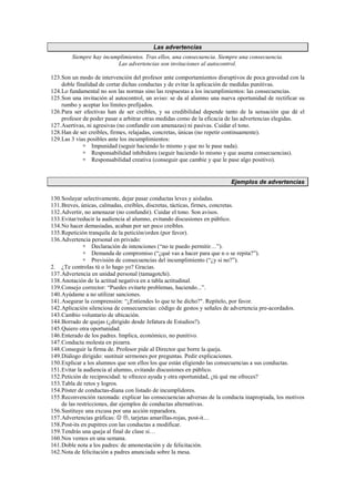 Las advertencias
Siempre hay incumplimientos. Tras ellos, una consecuencia. Siempre una consecuencia.
Las advertencias son invitaciones al autocontrol.
123.Son un modo de intervención del profesor ante comportamientos disruptivos de poca gravedad con la
doble finalidad de cortar dichas conductas y de evitar la aplicación de medidas punitivas.
124.Lo fundamental no son las normas sino las respuestas a los incumplimientos: las consecuencias.
125.Son una invitación al autocontrol, un aviso: se da al alumno una nueva oportunidad de rectificar su
rumbo y aceptar los límites prefijados.
126.Para ser efectivas han de ser creíbles, y su credibilidad depende tanto de la sensación que dé el
profesor de poder pasar a arbitrar otras medidas como de la eficacia de las advertencias elegidas.
127.Asertivas, ni agresivas (no confundir con amenazas) ni pasivas. Cuidar el tono.
128.Han de ser creíbles, firmes, relajadas, concretas, únicas (no repetir continuamente).
129.Las 3 vías posibles ante los incumplimientos:
 Impunidad (seguir haciendo lo mismo y que no le pase nada).
 Responsabilidad inhibidora (seguir haciendo lo mismo y que asuma consecuencias).
 Responsabilidad creativa (conseguir que cambie y que le pase algo positivo).
Ejemplos de advertencias
130.Soslayar selectivamente, dejar pasar conductas leves y aisladas.
131.Breves, únicas, calmadas, creíbles, discretas, tácticas, firmes, concretas.
132.Advertir, no amenazar (no confundir). Cuidar el tono. Son avisos.
133.Evitar/reducir la audiencia al alumno, evitando discusiones en público.
134.No hacer demasiadas, acaban por ser poco creíbles.
135.Repetición tranquila de la petición/orden (por favor).
136.Advertencia personal en privado:
 Declaración de intenciones (“no te puedo permitir…”).
 Demanda de compromiso (“¿qué vas a hacer para que n o se repita?”).
 Previsión de consecuencias del incumplimiento (“¿y si no?”).
2. ¿Te controlas tú o lo hago yo? Gracias.
137.Advertencia en unidad personal (tamagotchi).
138.Anotación de la actitud negativa en a tabla actitudinal.
139.Consejo corrector: “Puedes evitarte problemas, haciendo...”.
140.Ayúdame a no utilizar sanciones.
141.Asegurar la comprensión: “¿Entiendes lo que te he dicho?. Repítelo, por favor.
142.Aplicación silenciosa de consecuencias: código de gestos y señales de advertencia pre-acordados.
143.Cambio voluntario de ubicación.
144.Borrado de quejas (¿dirigido desde Jefatura de Estudios?).
145.Quiero otra oportunidad.
146.Enterado de los padres. Implica, económico, no punitivo.
147.Conducta molesta en pizarra.
148.Conseguir la firma de. Profesor pide al Director que borre la queja.
149.Diálogo dirigido: sustituir sermones por preguntas. Pedir explicaciones.
150.Explicar a los alumnos que son ellos los que están eligiendo las consecuencias a sus conductas.
151.Evitar la audiencia al alumno, evitando discusiones en público.
152.Petición de reciprocidad: te ofrezco ayuda y otra oportunidad, ¿tú qué me ofreces?
153.Tabla de retos y logros.
154.Póster de conductas-diana con listado de incumplidores.
155.Reconvención razonada: explicar las consecuencias adversas de la conducta inapropiada, los motivos
de las restricciones, dar ejemplos de conductas alternativas.
156.Sustituye una excusa por una acción reparadora.
157.Advertencias gráficas: ☺ , tarjetas amarillas-rojas, post-it…
158.Post-its en pupitres con las conductas a modificar.
159.Tendrás una queja al final de clase si…
160.Nos vemos en una semana.
161.Doble nota a los padres: de amonestación y de felicitación.
162.Nota de felicitación a padres anunciada sobre la mesa.
 