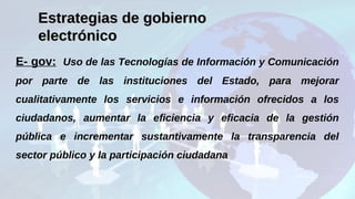 E- gov: Uso de las Tecnologías de Información y Comunicación
por parte de las instituciones del Estado, para mejorar
cualitativamente los servicios e información ofrecidos a los
ciudadanos, aumentar la eficiencia y eficacia de la gestión
pública e incrementar sustantivamente la transparencia del
sector público y la participación ciudadana.
Estrategias de gobiernoEstrategias de gobierno
electrónicoelectrónico
 