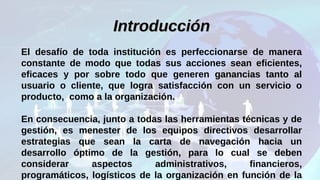 IntroducciónIntroducción
El desafío de toda institución es perfeccionarse de manera
constante de modo que todas sus acciones sean eficientes,
eficaces y por sobre todo que generen ganancias tanto al
usuario o cliente, que logra satisfacción con un servicio o
producto, como a la organización.
En consecuencia, junto a todas las herramientas técnicas y de
gestión, es menester de los equipos directivos desarrollar
estrategias que sean la carta de navegación hacia un
desarrollo óptimo de la gestión, para lo cual se deben
considerar aspectos administrativos, financieros,
programáticos, logísticos de la organización en función de la
 