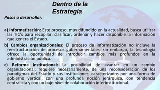 Dentro de laDentro de la
EstrategiaEstrategia
Pasos a desarrollar:
a) Informatización: Este proceso, muy difundido en la actualidad, busca utilizar
las TIC’s para recopilar, clasificar, ordenar y hacer disponible la información
que genera el Estado.
b) Cambios organizacionales: El proceso de informatización no incluye la
reestructuración de procesos gubernamentales, sin embargo, la tecnología
ofrece la oportunidad de introducir cambios más profundos en la
administración pública.
c) Reforma institucional: La posibilidad de avanzar en un cambio
organizacional, requiere necesariamente, de una reconsideración de los
paradigmas del Estado y sus instituciones, caracterizados por una forma de
gobierno vertical, con una profunda noción jerárquica, con tendencia
centralista y con un bajo nivel de colaboración interinstitucional.
 