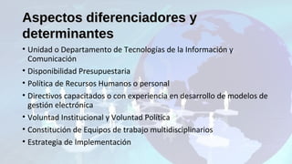 Aspectos diferenciadores yAspectos diferenciadores y
determinantesdeterminantes
• Unidad o Departamento de Tecnologías de la Información y
Comunicación
• Disponibilidad Presupuestaria
• Política de Recursos Humanos o personal
• Directivos capacitados o con experiencia en desarrollo de modelos de
gestión electrónica
• Voluntad Institucional y Voluntad Política
• Constitución de Equipos de trabajo multidisciplinarios
• Estrategia de Implementación
 