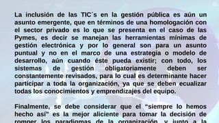 La inclusión de las TIC´s en la gestión públicagestión pública es aún un
asunto emergente, que en términos de una homologación con
el sector privadosector privado es lo que se presenta en el caso de las
Pymes, es decir se manejan las herramientas mínimas de
gestión electrónica y por lo general son para un asunto
puntual y no en el marco de una estrategia o modelo de
desarrollo, aún cuando éste pueda existir; con todo, los
sistemas de gestión obligatoriamente deben ser
constantemente revisados, para lo cual es determinante hacer
participar a toda la organización, ya que se deben ecualizar
todas los conocimientos y emprendizajes del equipo.
Finalmente, se debe considerar que el “siempre lo hemos
hecho así” es la mejor aliciente para tomar la decisión de
 