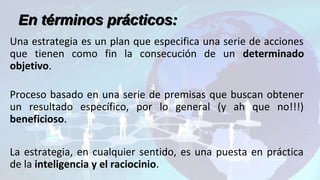 Una estrategia es un plan que especifica una serie de acciones
que tienen como fin la consecución de un determinado
objetivo.
Proceso basado en una serie de premisas que buscan obtener
un resultado específico, por lo general (y ah que no!!!)
beneficioso.
La estrategia, en cualquier sentido, es una puesta en práctica
de la inteligencia y el raciocinio.
En términos prácticos:En términos prácticos:
 