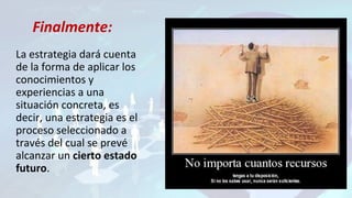 La estrategia dará cuenta
de la forma de aplicar los
conocimientos y
experiencias a una
situación concreta, es
decir, una estrategia es el
proceso seleccionado a
través del cual se prevé
alcanzar un cierto estado
futuro.
Finalmente:
 