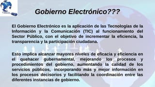 Gobierno Electrónico???Gobierno Electrónico???
El Gobierno Electrónico es la aplicación de las Tecnologías de la
Información y la Comunicación (TIC) al funcionamiento del
Sector Público, con el objetivo de incrementar la eficiencia, la
transparencia y la participación ciudadana.
Esto implica alcanzar mayores niveles de eficacia y eficiencia en
el quehacer gubernamental, mejorando los procesos y
procedimientos del gobierno, aumentando la calidad de los
servicios públicos, incorporando más y mejor información en
los procesos decisorios y facilitando la coordinación entre las
diferentes instancias de gobierno.
 