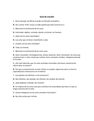 Guía de estudio 
1.- De el concepto de SER de acuerdo a la filosofía aristotélica. 
R.- Ser y existe “Ente” (cosa), es todo aquello que tiene esencia en si. 
2.- Menciona la clasificación de los seres. 
R.- Inanimado: objetos, animado: plantas y racional: ser humano. 
3.- ¿Qué son los seres inanimados? 
R.- Los seres que no tienen movimiento o vida. 
4.- ¿Cuáles son los seres animados? 
R.- Todo ser viviente. 
5.- Menciona la clasificación de los seres vivos 
R.- Seres insensibles: microorganismos, células, bacterias. Seres irracionales: los seres que 
no piensan por si solos, actúan por instinto. Seres racionales: hombre, inteligencia basada 
en la razón. 
6.- ¿Por qué indicamos que los seres animados insensibles solo tienen comunicación 
interna pero no externa? 
R.- Por que su comunicación es entre células o su propio organismo, pero no tiene la 
capacidad para comunicarse con el exterior 
7.- ¿Las plantas nos informan o nos comunican? 
R.- Nos informan, por ejemplo nos informan los cambios de estación. 
8.- ¿Qué podemos entender por instinto? 
R.- Un impulso de los seres vivos para satisfacer las necesidades que tiene, sin que se 
tenga conciencia de la razón. 
9.- ¿Existe inteligencia en los seres animales irracionales? 
R.- No, ellos actúan por instinto. 
 