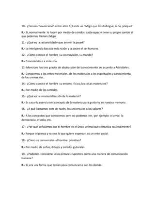 10.- ¿Tienen comunicación entre ellos? ¿Existe un código que los distingue, si no, porqué? 
R.- Si, normalmente lo hacen por medio de sonidos, cada espacie tiene su propio sonido al 
que podemos llamar código. 
11.- ¿Qué es la racionalidad y que animal la poseé? 
R.- La inteligencia basada en la razón y la posee el ser humano. 
12.- ¿Cómo conoce el hombre su cosmovisión, su mundo? 
R.- Conociéndose a si mismo. 
13.-Menciona los tres grados de abstracción del conocimiento de acuerdo a Aristóteles. 
R.- Conocemos a los entes materiales, de los materiales a los espirituales y conocimiento 
de los universales. 
14.- ¿Cómo conoce el hombre su entorno físico, las cosas materiales? 
R.- Por medio de los sentidos. 
15.- ¿Qué es la inmaterialización de lo material? 
R.- Es sacar la esencia o el concepto de lo materia para grabarlo en nuestra memoria. 
16.- ¿A qué llamamos ente de razón, los universales o los valores? 
R.- A los conceptos que conocemos pero no podemos ver, por ejemplo: el amor, la 
democracia, el odio, etc. 
17.- ¿Por qué señalamos que el hombre es el único animal que comunica racionalmente? 
R.- Porque el piensa y razona lo que quiere expresar, es un ente social. 
18.- ¿Cómo se comunicaba el hombre primitivo? 
R.- Por medio de señas, dibujos y sonidos guturales. 
19.- ¿Podemos considerar a las pinturas rupestres como una manera de comunicación 
humana? 
R.- Si, era una forma que tenían para comunicarse con los demás. 
 