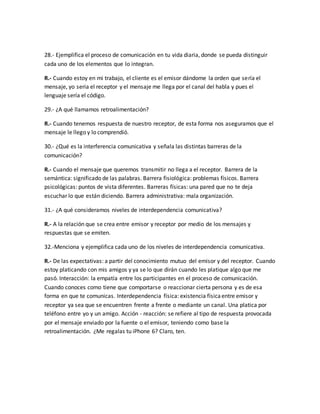28.- Ejemplifica el proceso de comunicación en tu vida diaria, donde se pueda distinguir 
cada uno de los elementos que lo integran. 
R.- Cuando estoy en mi trabajo, el cliente es el emisor dándome la orden que sería el 
mensaje, yo seria el receptor y el mensaje me llega por el canal del habla y pues el 
lenguaje sería el código. 
29.- ¿A qué llamamos retroalimentación? 
R.- Cuando tenemos respuesta de nuestro receptor, de esta forma nos aseguramos que el 
mensaje le llego y lo comprendió. 
30.- ¿Qué es la interferencia comunicativa y señala las distintas barreras de la 
comunicación? 
R.- Cuando el mensaje que queremos transmitir no llega a el receptor. Barrera de la 
semántica: significado de las palabras. Barrera fisiológica: problemas físicos. Barrera 
psicológicas: puntos de vista diferentes. Barreras físicas: una pared que no te deja 
escuchar lo que están diciendo. Barrera administrativa: mala organización. 
31.- ¿A qué consideramos niveles de interdependencia comunicativa? 
R.- A la relación que se crea entre emisor y receptor por medio de los mensajes y 
respuestas que se emiten. 
32.-Menciona y ejemplifica cada uno de los niveles de interdependencia comunicativa. 
R.- De las expectativas: a partir del conocimiento mutuo del emisor y del receptor. Cuando 
estoy platicando con mis amigos y ya se lo que dirán cuando les platique algo que me 
pasó. Interacción: la empatía entre los participantes en el proceso de comunicación. 
Cuando conoces como tiene que comportarse o reaccionar cierta persona y es de esa 
forma en que te comunicas. Interdependencia física: existencia física entre emisor y 
receptor ya sea que se encuentren frente a frente o mediante un canal. Una platica por 
teléfono entre yo y un amigo. Acción - reacción: se refiere al tipo de respuesta provocada 
por el mensaje enviado por la fuente o el emisor, teniendo como base la 
retroalimentación. ¿Me regalas tu iPhone 6? Claro, ten. 
 
