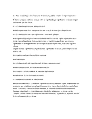 41.- Para el sociólogo suizo Ferdinand de Saussure, ¿cómo concibe el signo lingüístico? 
R.- Como un signo arbitrario porque entre el significado y el significante no exis te ningún 
lazo natural que los asocie. 
42.- ¿Qué es la significación del significado? 
R.- Es la representación o interpretación que se le da al mensaje o al significado. 
43.- ¿Qué es significado y qué significante? Analiza un ejemplo. 
R.- El significado y el significante son parte de la estructura del signo. Significante: es la 
forma material que toma el signo, no siempre es lingüístico, puede ser una imagen. 
Significado: es la imagen mental (el concepto que este representa), que varía según la 
cultura. 
Un gato blanco: significante: un gato blanco. Significado: Mira que golazo! Impresión de 
un gran gol. 
44.-Para Pierce el signo lo considera cuanto a: 
R.- El significado. 
45.- ¿Qué es significado según la teoría de Pierce y que contexto? 
R.- Es la interpretación del signo o representación. 
46.-Indica los cuatro contextos de mensaje según Pierce. 
R.- Semántico, físico, situacional y cultural. 
47.- Ejemplifica cada uno de los contextos. 
R.- Contexto semántico: se refiere al significado que adquieren los signos dependiendo de 
la relación que establecen con el significado de otros signos. Contexto físico: medio físico 
donde se realiza la comunicación del mensaje, el ambiente donde nos desenvolvemos. 
Contexto situacional: es el sentido y expresión de las palabras en su forma escrita. 
Contexto cultural: involucra el conjunto de conocimientos y experiencias, depende del uso 
de las palabras según su cultura. 
 