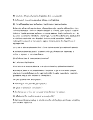 48.-Señala las diferentes funciones lingüísticas de la comunicación. 
R.- Referencial, sintomática, apelativa, fática y metalingüística. 
49.-Ejemplifica cada una de las funciones lingüísticas en la comunicación. 
R.- Función referencial: cuando damos información precisa como las bibliografías o citas. 
Función sintomática: suministra información sobre el hablante. Como expresar el estado 
de ánimo. Función apelativa: las formas en las que podemos dirigirnos al interlocutor. Así 
buscamos convencerlo, intimidarlo, solicitar algo. Función fática: tiene como objetivo abrir 
el canal de comunicación para después ir al asunto, como los saludos. Función 
metalingüística: cuando el mensaje dice algo de si mismo, como dar el significado de 
alguna palabra. 
50.- ¿Qué es la situación comunicativa y cuáles son los factores qué intervienen en ella? 
R.- Es la situación en la que se da la comunicación y sus factores son el contexto, el 
emisor, el receptor, el mensaje y el canal. 
51.- ¿Cuántos tipos de receptores encontramos? 
R.- 2, el potencial y el oyente. 
52.- ¿Quién es el receptor potencia, el receptor voluntario y quién el involuntario? 
R.- Receptor potencial: no necesariamente comprende lo que esta diciendo. Receptor 
voluntario: interpreta lo que se dice y pone atención. Receptor Involuntario: escucha lo 
que se dice porque así lo llevaron las circunstancias. 
53.- ¿Por qué hablamos de tu y usted? 
R.- Por el lugar, edad, carácter, sexo y estatus. 
54.- ¿Qué es la intención comunicativa? 
R.- Es el ansia que se tiene por comunicar entre el emisor y el receptor. 
55.- ¿Cuáles son los condicionantes de la comunicación? 
R.- La interacción comunicativa, la relación entre los interlocutores, simétrica o asimétrica, 
y las variables lingüísticas. 
 
