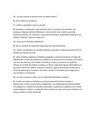 56.- ¿En qué consiste la relación entre los interlocutores? 
R.- En la simétrica y asimétrica. 
57.- Señala y ejemplifica cada una de ellas. 
R.- Asimétrica: Cuando dos o más hablantes tienen un distinto nivel de habla o rol 
jerárquico. Manejan distinta información. Comunicación entre medico y paciente, 
profesor o alumnos, etc. Simétrica: Comunicación basada en la igualdad, compañeros de 
trabajo, hermanos, esposos, amigos, etc. 
58.- ¿Qué son las variables lingüísticas? 
R.- Son un conjunto de elementos lingüísticos de similar distribución. 
59.- ¿Cómo consideramos las variables diátropica, diastrática, diáfasica,diacrónica? Da un 
ejemplo de cada una de ellas. 
R.- Como variables lingüísticas: Diátopica: geográfica, cuando reconocemos el origen del 
hablante por su forma de expresarse, cuando vas de vacaciones al sur del país y reconocen 
que eres del norte por como hablas. Diastrática: el nivel sociocultural y la profesión 
influyen en el modo de emplear su lengua, un doctor explicando alguna enfermedad a un 
paciente en términos médicos. Diáfasica: estilística, según el interlocutor cambiamos la 
forma de expresarnos, un poema. Diacrónica: tiempo, es el cambio que la lengua tiene 
con el tiempo y su evolución. 
60.- ¿En qué consisten y cuáles son las modalidades del idioma español? 
R.- Cuando una lengua es hablada en una basta extensión territorial tienden a 
diferenciarse, es decir tener distintas modalidades. Las modalidades del idioma español 
son: geográficas: cambian de acuerdo a costumbres, expresiones, y palabras en el mundo 
hispanohablante, sociales: se habla de manera distinta en cada nivel social e históricas: las 
lenguas cambian a través del tiempo. 
