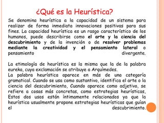 ¿Qué es la Heurística?
Se denomina heurística a la capacidad de un sistema para
realizar de forma inmediata innovaciones positivas para sus
fines. La capacidad heurística es un rasgo característico de los
humanos, puede describirse como el arte y la ciencia del
descubrimiento y de la invención o de resolver problemas
mediante la creatividad y el pensamiento lateral o
pensamiento                                          divergente.

La etimología de heurística es la misma que la de la palabra
eureka, cuya exclamación se atribuye a Arquímedes.
La palabra heurística aparece en más de una categoría
gramatical. Cuando se usa como sustantivo, identifica el arte o la
ciencia del descubrimiento, Cuando aparece como adjetivo, se
refiere a cosas más concretas, como estrategias heurísticas,
Estos dos usos están íntimamente relacionados ya que la
heurística usualmente propone estrategias heurísticas que guían
el                                               descubrimiento.
 