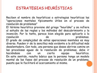 ESTRATEGIAS HEURÍSTICAS

Reciben el nombre de heurísticos o estrategias heurísticas las
"operaciones mentales típicamente útiles en el proceso de
resolución de problemas"
El término heurístico proviene del griego "heurísko" y se refiere
al estudio de las reglas y los métodos del descubrimiento y la
invención. Por lo tanto, parece bien elegido para aplicarlo a la
resolución                       de                      problemas.
El grado de complejidad de estas operaciones mentales es muy
diverso. Pueden ir de la sencillez más evidente a la dificultad más
desalentadora. Con todo, una persona que desee abrirse camino en
las procelosas aguas de la resolución de problemas, debe ir
haciéndose      con       un      cierto     equipo      heurístico.
En este sentido, resulta básico que la persona tenga un modelo
mental de las fases del proceso de resolución de un problema,
puesto que le facilitará el acercamiento al mismo.
 