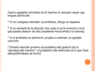 Cuatro ejemplos extraídos de él ilustran el concepto mejor que
ninguna definición:

* Si no consigues entender un problema, dibuja un esquema.

* Si no encuentras la solución, haz como si ya la tuvieras y mira
qué puedes deducir de ella (razonando hacia atrás a la inversa).

* Si el problema es abstracto, prueba a examinar un ejemplo
concreto.

* Intenta abordar primero un problema más general (es la
“paradoja del inventor”: el propósito más ambicioso es el que tiene
más posibilidades de éxito).
 
