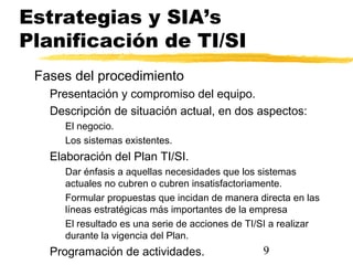 9
Estrategias y SIA’s
Planificación de TI/SI
Fases del procedimiento
Presentación y compromiso del equipo.
Descripción de situación actual, en dos aspectos:
El negocio.
Los sistemas existentes.
Elaboración del Plan TI/SI.
Dar énfasis a aquellas necesidades que los sistemas
actuales no cubren o cubren insatisfactoriamente.
Formular propuestas que incidan de manera directa en las
líneas estratégicas más importantes de la empresa
El resultado es una serie de acciones de TI/SI a realizar
durante la vigencia del Plan.
Programación de actividades.
 