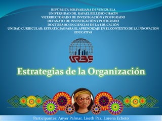 Coordinadora: Prof. Carmen Fernández.
Docente: Soraya Cambar.
REPÚBLICA BOLIVARIANA DE VENEZUELA
UNIVERSIDAD DR. RAFAEL BELLOSO CHACÍN
VICERRECTORADO DE INVESTIGACIÓN Y POSTGRADO
DECANATO DE INVESTIGACIÓN Y POSTGRADO
DOCTORADO EN CIENCIAS DE LA EDUCACIÓN
UNIDAD CURRICULAR: ESTRATEGIAS PARA EL APRENDIZAJE EN EL CONTEXTO DE LA INNOVACION
EDUCATIVA
Participantes: Anyer Palmar, Liseth Paz, Lorena Echeto
Estrategias de la Organización
 